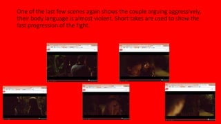 One of the last few scenes again shows the couple arguing aggressively, 
their body language is almost violent. Short takes are used to show the 
fast progression of the fight. 
 