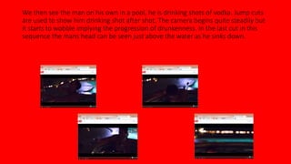 We then see the man on his own in a pool, he is drinking shots of vodka. Jump cuts 
are used to show him drinking shot after shot. The camera begins quite steadily but 
it starts to wobble implying the progression of drunkenness. In the last cut in this 
sequence the mans head can be seen just above the water as he sinks down. 
 