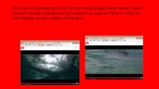 This shot is followed by a shot of the man plunged under water, then a 
smooth change of location and transition is used as there is a shot of 
him floating on the surface of the sea. 
 