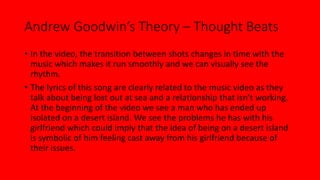 Andrew Goodwin’s Theory – Thought Beats 
• In the video, the transition between shots changes in time with the 
music which makes it run smoothly and we can visually see the 
rhythm. 
• The lyrics of this song are clearly related to the music video as they 
talk about being lost out at sea and a relationship that isn’t working. 
At the beginning of the video we see a man who has ended up 
isolated on a desert island. We see the problems he has with his 
girlfriend which could imply that the idea of being on a desert island 
is symbolic of him feeling cast away from his girlfriend because of 
their issues. 
 