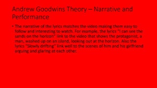 Andrew Goodwins Theory – Narrative and 
Performance 
• The narrative of the lyrics matches the video making them easy to 
follow and interesting to watch. For example, the lyrics “I can see the 
sands on the horizon” link to the video that shows the protagonist, a 
man, washed up on an island, looking out at the horizon. Also the 
lyrics “Slowly drifting” link well to the scenes of him and his girlfriend 
arguing and glaring at each other. 
 