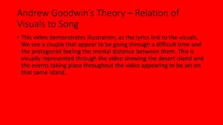 Andrew Goodwin’s Theory – Relation of 
Visuals to Song 
• This video demonstrates illustration, as the lyrics link to the visuals. 
We see a couple that appear to be going through a difficult time and 
the protagonist feeling the mental distance between them. This is 
visually represented through the video showing the desert island and 
the events taking place throughout the video appearing to be set on 
that same island. 
 