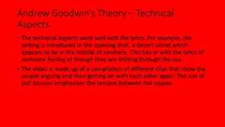 Andrew Goodwin’s Theory – Technical 
Aspects 
• The technical aspects work well with the lyrics. For example, the 
setting is introduced in the opening shot, a desert island which 
appears to be in the middle of nowhere. This ties in with the lyrics of 
someone feeling as though they are drifting through the sea. 
• The video is made up of a compilation of different clips that show the 
couple arguing and then getting on with each other again. The use of 
pull focuses emphasizes the tension between the couple. 
 