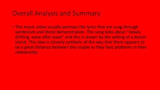 Overall Analysis and Summary 
• This music video visually portrays the lyrics that are sung through 
symbolism and literal demonstration. The song talks about “slowly 
drifting, wave after wave” and this is shown by the setting of a desert 
island. This idea is cleverly symbolic of the way that there appears to 
be a great distance between the couple as they face problems in their 
relationship. 
