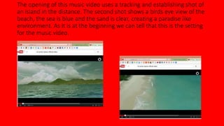 The opening of this music video uses a tracking and establishing shot of 
an island in the distance. The second shot shows a birds eye view of the 
beach, the sea is blue and the sand is clear, creating a paradise like 
environment. As it is at the beginning we can tell that this is the setting 
for the music video. 
 