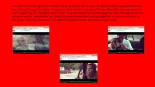 The scene then changes to a medium close up of him sat in a car. His head is tilted upwards with the 
sun shining through the glass, he appears to be reminiscing about things. After this shot we then see 
a girl suggesting his thoughts were of her. They are shown sat closely together. The message from this 
scene is hard to understand, as it gives the impression that they are together in some senses but at 
the same time they are apart. This pattern happens across the entire music video. 
 