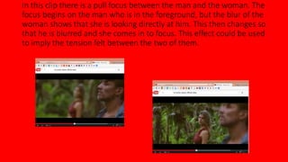 In this clip there is a pull focus between the man and the woman. The 
focus begins on the man who is in the foreground, but the blur of the 
woman shows that she is looking directly at him. This then changes so 
that he is blurred and she comes in to focus. This effect could be used 
to imply the tension felt between the two of them. 
 