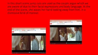 In this short scene jump cuts are used as the couple argue which we 
are aware of due to their facial expressions and body language. At the 
end of the scene, she waves her hand looking away from him, in a 
dismissive kind of manner. 
 