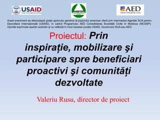 Proiectul: Prin
inspiraţie, mobilizare şi
participare spre beneficiari
proactivi şi comunităţi
dezvoltate
Valeriu Rusu, director de proiect
Acest eveniment se efectuiaază graţie ajutorului generos al poporului american oferit prin intermediul Agenţiei SUA pentru
Dezvoltare Internaţională (USAID), în cadrul Programului AED Consolidarea Societăţii Civile în Moldova (MCSSP).
Opiniile exprimate aparţin autorilor şi nu reflectă în mod necesar poziţia USAID, Guvernului SUA sau AED.
 