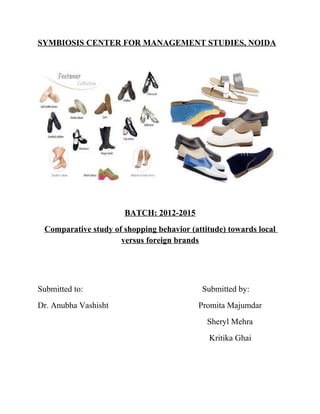SYMBIOSIS CENTER FOR MANAGEMENT STUDIES, NOIDA
BATCH: 2012-2015
Comparative study of shopping behavior (attitude) towards local
versus foreign brands
Submitted to: Submitted by:
Dr. Anubha Vashisht Promita Majumdar
Sheryl Mehra
Kritika Ghai
 