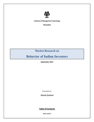 Institute of Management Technology <br />Ghaziabad<br />Market Research on <br />Behavior of Indian Investors<br />September 2011<br />Submitted by:<br />Akash Jauhari<br />Table of Contents<br />Abstract……………………………………………………………………..…….….3<br />Introduction……………………………..……………………….…………………4<br />Research Methodology & Data Collection………………..………….5<br />Descriptive Statistics………………………………………………….……….6-8<br />Factor Analysis……………………………………………………………..……9-13<br />Cluster Analysis………………………………………………………………..14-17<br />Appendix……………………………………………………………………….…18-25<br />Abstract<br />Efficient Market Hypothesis believes that an investor takes decisions rationally, based entirely on economic fundamentals of the stocks. These fundamentals are generally the EPS, Book value, PE ratio along with the projected future cash flows of the firm and overall scope for growth in the sector. Thus theoretically, there should be no difference between the share trades of two firms with identical fundamental profile. However it is widely known that these classical theories do not fully explain or account for the actual trades and movements of the stock indices. Hence comes the concept of Behavioral Finance, which believes that investors are irrational, and are driven by emotions and sentiments. It says that while selling or buying a stock, an investor generally takes the decision based on his perceptions and beliefs rather than fundamentals. Therefore he commits mistakes because of his limited awareness, over confidence, influence of promoter or peer pressure.<br />Through this research we want to study the buying and selling behavior of an Indian investor with reference to following parameters/ perspectives:-<br />1. Individual Perspective (Product Affinity/ Aversion, Ethics, CSR, Charisma of the Leader, National/ Regional Bias) <br />2. Public Perspective (News in Media, Expert Comments, Frequency of Advertisement, Government Supported Sectors, Prevailing Market Sentiments)<br />3. Acquaintance Perspective (Broker, Parents, Spouse, Peers, Friends)<br />4. Fundamental Perspective (Revenues, Book Value, EPS, PE Ratio, Order Book)<br />The above study/ research is done between similar companies/sectors with comparable fundamentals and growth prospects. Thus, keeping all the other factors similar, we intend to find the effect/ impact of each parameter on the investing behavior.<br />To conduct the above research, primary data was collected from a survey.<br />Introduction<br />Behavioral Finance is the study of the influence of psychology on the behavior of financial analysts/ investors and the subsequent impact on the markets. The subject is of great importance and interest as it helps us explain why and how the markets might be inefficient.<br />Till date, research in behavioral finance has been scarce and limited. We believe that a better understanding of behavioral processes is essential for the investment advisors/ financial planners to acknowledge and appreciate the way Indian investors respond to market movements. This would help the advisors/ planners to devise better asset allocation strategies for their clients.  <br />Our research aims at exploring the Indian Investor’s behavior while investing in various instruments. The study is important for individual investors, the government and the companies listed on stock exchanges (NSE & BSE).<br />From an investor point of view, the factors most influencing his/ her investment decision are important since those factors affect his/ her future financial plans. For companies, identifying the factors influencing the investment decisions of their clients/ customers affects their future policies and strategies. And finally, for the government, identifying the factors influencing the investor’s decisions is crucial to ensure the right legislations and procedures needed to satisfy the investor’s desires and provide support to achieve market efficiency. <br />Research Methodology & Data Collection<br />Our research intends to answer questions like:-<br />1. Do factors related to firm (product/ services/ ethics/ leader) affect the behavior of Indian investors?<br />2. Do external factors such as media reports/ views of the experts affect the behavior of Indian investors? <br />3. Is the behavior of an Indian investor influenced by peers, parents and colleagues?<br />3. To what extent do market fundamentals influence the Indian investors’ behavior?<br />We developed a questionnaire (to collect primary data) to understand the behavior of an Indian Investor, focusing on four broad categories, namely, individual perspective, public perspective, acquaintance perspective and fundamental perspective. Each perspective had five questions in it. Respondents were asked to indicate their degree of agreement to each question on a Five Point - Likert Scale. (1 - Least Likely and 5 - Most Likely)<br />The questionnaire was sent via email to exactly 100 individuals. We got 63 responses corresponding to a 63% response rate. The data received was then examined; the screening process resulted in rejecting 3 responses due to incomplete information. The analysis and final results are discussed below. <br />(The actual questionnaire can be seen in the appendix.)<br />Descriptive Statistics<br />The questionnaire containing twenty questions was circulated to the respondents randomly through an online platform. A total of sixty responses were taken for the study. Respondents were mostly B-School students, spreading across different cities of the country. The respondents were not told about any intensions of the study; neither were they asked about their names or identity. Apart from the responses to the questions, they were asked to furnish the following information – Gender, Age and Past Trading Experience.<br />Most of the respondents happened to be male, as shown by graph below.<br />One reason for the above difference can be the general inclination towards investing or trading for the two genders. However, almost equal respondents were with and without the regular trading experience. It should also be noted that almost all the respondents approached were aware of the financial markets and its mechanism.<br />As we have already mentioned, the questionnaire was designed with four sections – Individual perspective, Public perspective, Acquaintance perspective and Fundamental perspective, and the responses were taken on a scale of 1-5 (1 – Least Likely and 5 – Most Likely).<br />Following average scores for the four sections were obtained.<br />Thus it is clear that, on an average, the fundamental perspective was given the highest score. It appears that the company fundamentals (EPS, PE Ratio, Revenues etc.) influence the behavior of Indian Investors the most. But how do different people respond to different questions, and which factor is instrumental in influencing investors’ behavior, is determined in the study further.<br />Correlation Matrix <br />After summing individual responses for the four factors, we ran regression on the pair wise basis. These results are summarized in the table below –<br />      IndividualPublicAcquaint.Fundament.     Individual10.420.470.027     Public0.4210.380.22     Acquaint.0.470.3810.066     Fundament.0.0270.220.0661     <br />,[object Object]