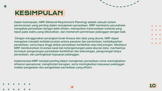 Dalam kesimpulan, MRP (Material Requirement Planning) adalah sebuah sistem
perencanaan yang penting dalam manajemen persediaan. MRP membantu perusahaan
mengelola persediaan dengan lebih efisien, memastikan ketersediaan material yang
tepat pada waktu yang dibutuhkan, dan memenuhi permintaan pelanggan dengan baik.
Dengan menggunakan perangkat lunak khusus dan data yang akurat, MRP dapat
mengatasi masalah ketidakcocokan antara pasokan dan permintaan, ketidakpastian
persediaan, serta biaya tinggi akibat persediaan berlebihan atau kekurangan. Meskipun
MRP membutuhkan investasi awal dan ketergantungan pada akurasi data, manfaatnya
termasuk pengurangan persediaan berlebihan dan kekurangan, pengurangan biaya
persediaan, dan peningkatan kepuasan pelanggan.
Implementasi MRP menjadi penting dalam manajemen persediaan untuk meningkatkan
efisiensi operasional, menghindari kerugian, serta meningkatkan kepuasan pelanggan
melalui pengadaan dan pengelolaan persediaan yang efisien.
KESIMPULAN
10
 