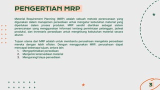 Material Requirement Planning (MRP) adalah sebuah metode perencanaan yang
digunakan dalam manajemen persediaan untuk mengatur kebutuhan material yang
diperlukan dalam proses produksi. MRP sendiri diartikan sebagai sistem
perencanaan yang menggunakan informasi tentang permintaan pelanggan, jadwal
produksi, dan inventaris persediaan untuk menghitung kebutuhan material secara
akurat.
Tujuan utama dari MRP adalah untuk membantu perusahaan mengelola persediaan
mereka dengan lebih efisien. Dengan menggunakan MRP, perusahaan dapat
mencapai beberapa tujuan, antara lain:
1. Mengoptimalkan persediaan
2. Menjamin ketersediaan material
3. Mengurangi biaya persediaan
PENGERTIAN MRP
3
 