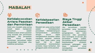 Biaya Tinggi
Akibat
Persediaan
MASALAH
4
Ketidakcocokan
Antara Pasokan
dan Permintaan
Salah satu masalah yang sering
terjadi dalam manajemen
persediaan adalah
ketidakcocokan antara pasokan
yang tersedia dan permintaan
pelanggan. Jika persediaan
tidak sesuai dengan
permintaan, perusahaan dapat
menghadapi kekurangan atau
kelebihan persediaan.
Ketidakpastian
Persediaan
Masalah lain yang sering terjadi
adalah ketidakpastian
persediaan. Ketidakmampuan
memperkirakan persediaan
dengan akurat dapat
mengakibatkan kesulitan dalam
mengatur pasokan material
yang tepat pada waktu yang
tepat. Hal ini dapat
menyebabkan keterlambatan
produksi, biaya tambahan, dan
gangguan pada rantai pasokan.
Jika perusahaan memiliki
persediaan yang berlebihan,
biaya penyimpanan,
pengangkutan, dan risiko
penurunan nilai persediaan
akan meningkat. Di sisi lain, jika
persediaan terlalu sedikit,
perusahaan dapat menghadapi
keterlambatan produksi,
kehilangan pelanggan, atau
biaya tambahan untuk
mendapatkan persediaan
dengan cepat.
 