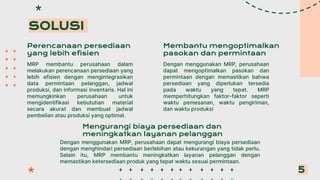 Perencanaan persediaan
yang lebih efisien
MRP membantu perusahaan dalam
melakukan perencanaan persediaan yang
lebih efisien dengan mengintegrasikan
data permintaan pelanggan, jadwal
produksi, dan informasi inventaris. Hal ini
memungkinkan perusahaan untuk
mengidentifikasi kebutuhan material
secara akurat dan membuat jadwal
pembelian atau produksi yang optimal.
SOLUSI
5
Mengurangi biaya persediaan dan
meningkatkan layanan pelanggan
Dengan menggunakan MRP, perusahaan dapat mengurangi biaya persediaan
dengan menghindari persediaan berlebihan atau kekurangan yang tidak perlu.
Selain itu, MRP membantu meningkatkan layanan pelanggan dengan
memastikan ketersediaan produk yang tepat waktu sesuai permintaan.
Membantu mengoptimalkan
pasokan dan permintaan
Dengan menggunakan MRP, perusahaan
dapat mengoptimalkan pasokan dan
permintaan dengan memastikan bahwa
persediaan yang diperlukan tersedia
pada waktu yang tepat. MRP
memperhitungkan faktor-faktor seperti
waktu pemesanan, waktu pengiriman,
dan waktu produksi
 