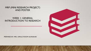MRP (MINI RESEARCH PROJECT)
AND POSTER
WEEK 1: GENERAL
INTRODUCTION TO RESEARCH
PREPARED BY: MRS. UMKULTHOOM ALMASKARI
 