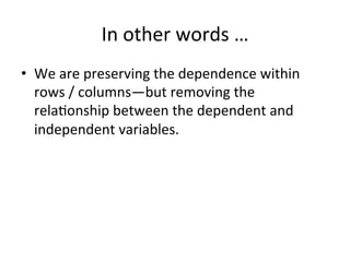 In	other	words	…	
•  We	are	preserving	the	dependence	within	
rows	/	columns—but	removing	the	
rela=onship	between	the	dependent	and	
independent	variables.	
	
	
 