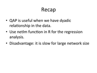 Recap		
•  QAP	is	useful	when	we	have	dyadic	
rela=onship	in	the	data.	
•  Use	netlm	func=on	in	R	for	the	regression	
analysis.	
•  Disadvantage:	it	is	slow	for	large	network	size	
 