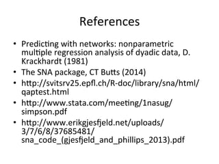 References	
•  Predic=ng	with	networks:	nonparametric	
mul=ple	regression	analysis	of	dyadic	data,	D.	
Krackhardt	(1981)	
•  The	SNA	package,	CT	Buos	(2014)	
•  hop://svitsrv25.epﬂ.ch/R-doc/library/sna/html/
qaptest.html	
•  hop://www.stata.com/mee=ng/1nasug/
simpson.pdf	
•  hop://www.erikgjesqeld.net/uploads/
3/7/6/8/37685481/
sna_code_(gjesqeld_and_phillips_2013).pdf	
 
