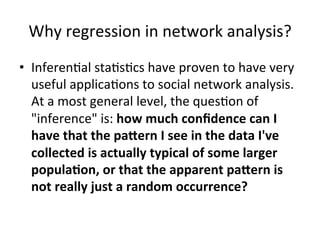 Why	regression	in	network	analysis?	
•  Inferen=al	sta=s=cs	have	proven	to	have	very	
useful	applica=ons	to	social	network	analysis.	
At	a	most	general	level,	the	ques=on	of	
"inference"	is:	how	much	conﬁdence	can	I	
have	that	the	pa6ern	I	see	in	the	data	I've	
collected	is	actually	typical	of	some	larger	
popula?on,	or	that	the	apparent	pa6ern	is	
not	really	just	a	random	occurrence?	
	
 