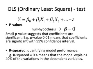 OLS	(Ordinary	Least	Square)	-	test	
•  P-value:		
null-hypothesis		à			
Small	p-value	suggests	that	coeﬃcients	are	
signiﬁcant.	E.g.	p-value	0.01	means	that	coeﬃcients	
are	signiﬁcant	with	99%	conﬁdence	interval.	
	
•  R-squared:	quan=fying	model	performance.	
	E.g.	R-squared	=	0.4	means	that	the	model	explains	
40%	of	the	varia=ons	in	the	dependent	variables.	
Y = β0 + β1X1 + β2 X2 +...+ε
β = 0
 