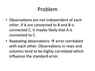 Problem		
•  Observa=ons	are	not	independent	of	each	
other.	If	A	are	connected	to	B	and	B	is	
connected	C,	it	maybe	likely	that	A	is	
connected	to	C.	
•  Repea=ng	observa=ons	à	error	correlated	
with	each	other.	Observa=ons	in	rows	and	
columns	tend	to	be	highly	correlated	which	
inﬂuence	the	standard	error.	
 