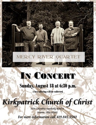 IINN CCONCERTONCERT
Sunday, August 18 at 6:30 p.m.Sunday, August 18 at 6:30 p.m.
A love offering will be collected.A love offering will be collected.
Kirkpatrick Church of ChristKirkpatrick Church of Christ
5154 Columbus5154 Columbus--Sandusky Road NSandusky Road N
Marion, Ohio 43302Marion, Ohio 43302
For more information call 419.845.2580For more information call 419.845.2580
 