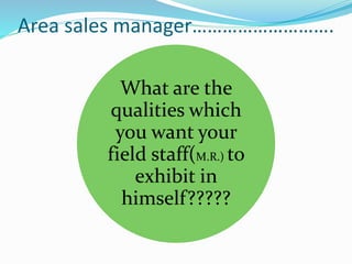 Area sales manager……………………….
What are the
qualities which
you want your
field staff(M.R.) to
exhibit in
himself?????
 