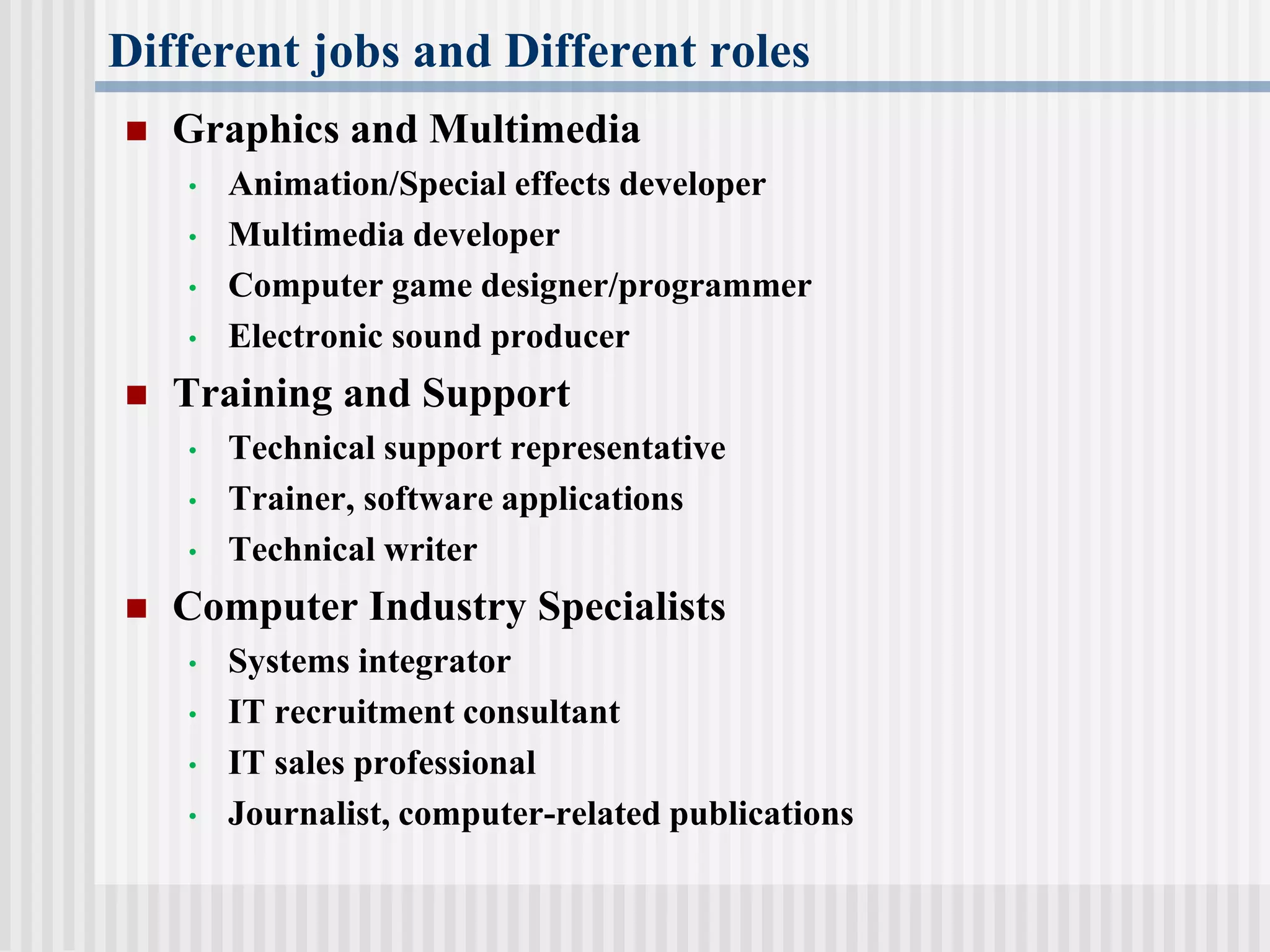 Different jobs and Different roles
 Graphics and Multimedia
• Animation/Special effects developer
• Multimedia developer
• Computer game designer/programmer
• Electronic sound producer
 Training and Support
• Technical support representative
• Trainer, software applications
• Technical writer
 Computer Industry Specialists
• Systems integrator
• IT recruitment consultant
• IT sales professional
• Journalist, computer-related publications
 