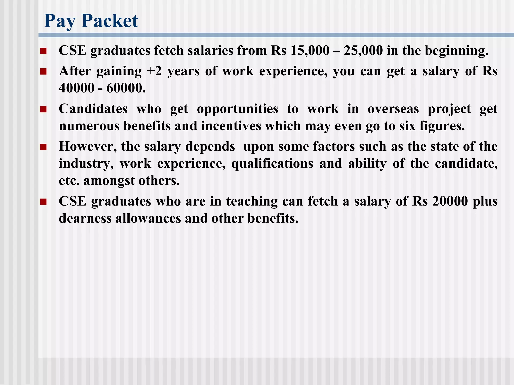 Pay Packet
 CSE graduates fetch salaries from Rs 15,000 – 25,000 in the beginning.
 After gaining +2 years of work experience, you can get a salary of Rs
40000 - 60000.
 Candidates who get opportunities to work in overseas project get
numerous benefits and incentives which may even go to six figures.
 However, the salary depends upon some factors such as the state of the
industry, work experience, qualifications and ability of the candidate,
etc. amongst others.
 CSE graduates who are in teaching can fetch a salary of Rs 20000 plus
dearness allowances and other benefits.
 