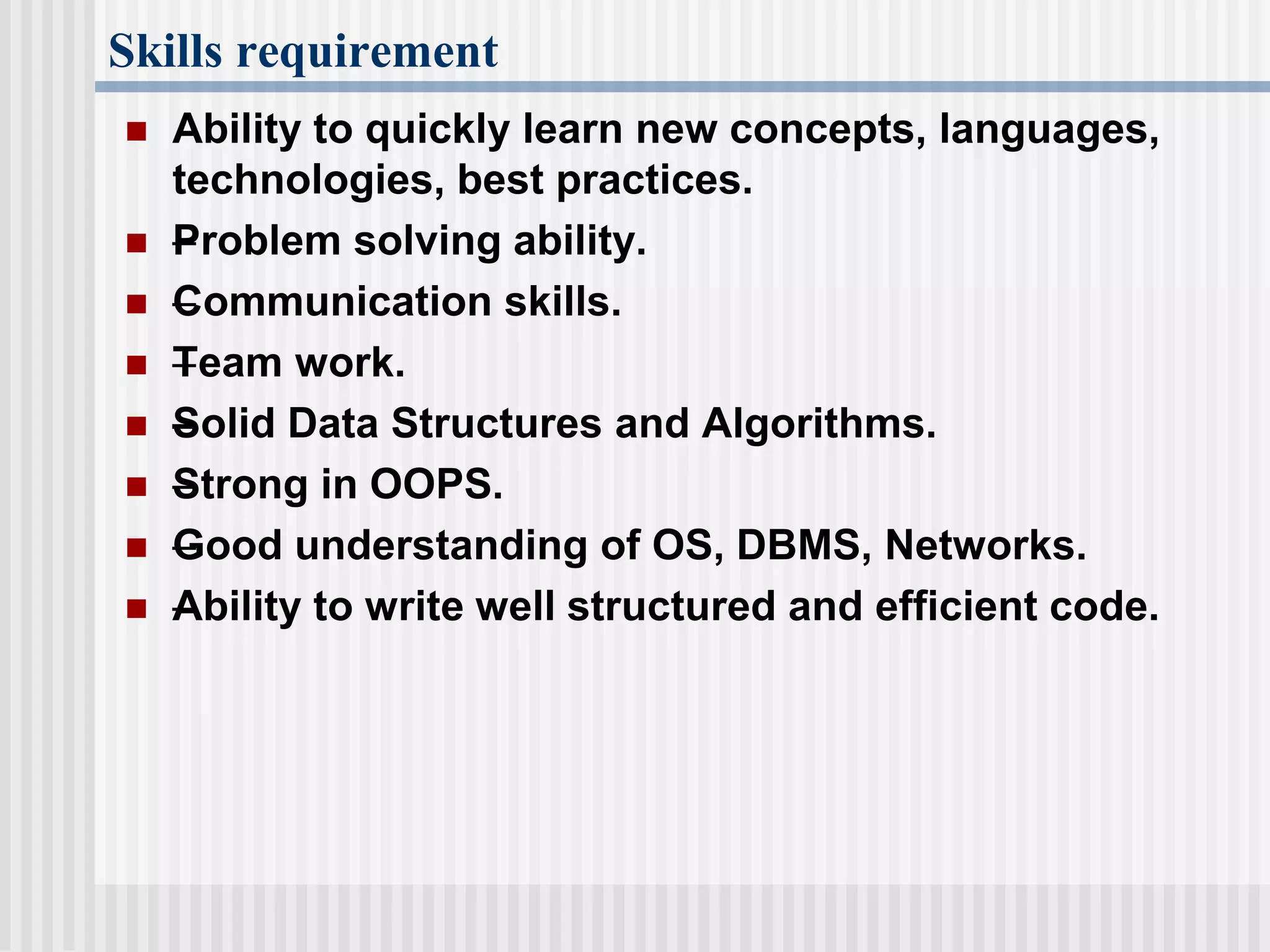 Skills requirement
 Ability to quickly learn new concepts, languages,
technologies, best practices.
 –Problem solving ability.
 –Communication skills.
 –Team work.
 –Solid Data Structures and Algorithms.
 –Strong in OOPS.
 –Good understanding of OS, DBMS, Networks.
 –Ability to write well structured and efficient code.
 