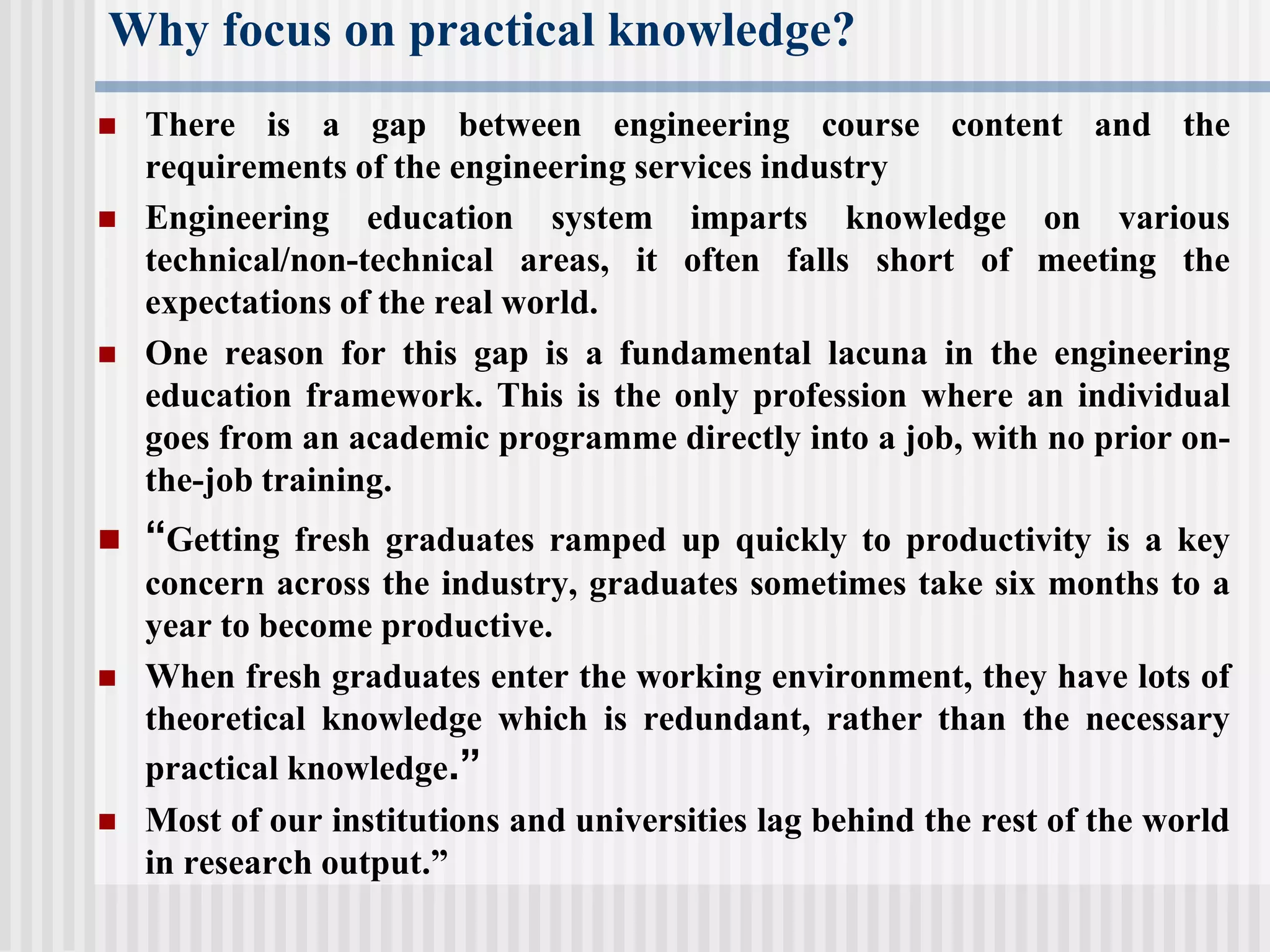 Why focus on practical knowledge?
 There is a gap between engineering course content and the
requirements of the engineering services industry
 Engineering education system imparts knowledge on various
technical/non-technical areas, it often falls short of meeting the
expectations of the real world.
 One reason for this gap is a fundamental lacuna in the engineering
education framework. This is the only profession where an individual
goes from an academic programme directly into a job, with no prior on-
the-job training.
 “Getting fresh graduates ramped up quickly to productivity is a key
concern across the industry, graduates sometimes take six months to a
year to become productive.
 When fresh graduates enter the working environment, they have lots of
theoretical knowledge which is redundant, rather than the necessary
practical knowledge.”
 Most of our institutions and universities lag behind the rest of the world
in research output.”
 