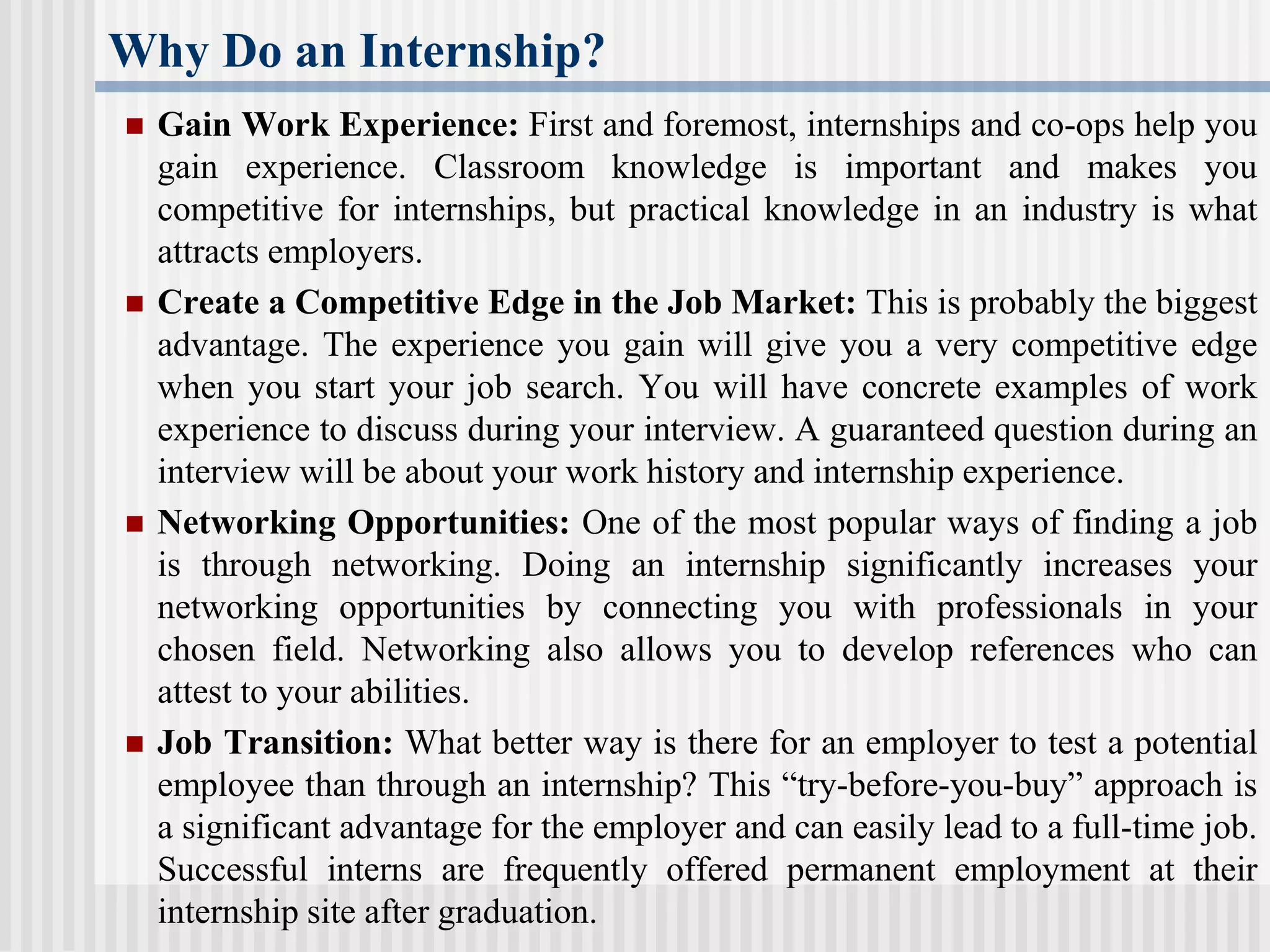 Why Do an Internship?
 Gain Work Experience: First and foremost, internships and co-ops help you
gain experience. Classroom knowledge is important and makes you
competitive for internships, but practical knowledge in an industry is what
attracts employers.
 Create a Competitive Edge in the Job Market: This is probably the biggest
advantage. The experience you gain will give you a very competitive edge
when you start your job search. You will have concrete examples of work
experience to discuss during your interview. A guaranteed question during an
interview will be about your work history and internship experience.
 Networking Opportunities: One of the most popular ways of finding a job
is through networking. Doing an internship significantly increases your
networking opportunities by connecting you with professionals in your
chosen field. Networking also allows you to develop references who can
attest to your abilities.
 Job Transition: What better way is there for an employer to test a potential
employee than through an internship? This “try-before-you-buy” approach is
a significant advantage for the employer and can easily lead to a full-time job.
Successful interns are frequently offered permanent employment at their
internship site after graduation.
 