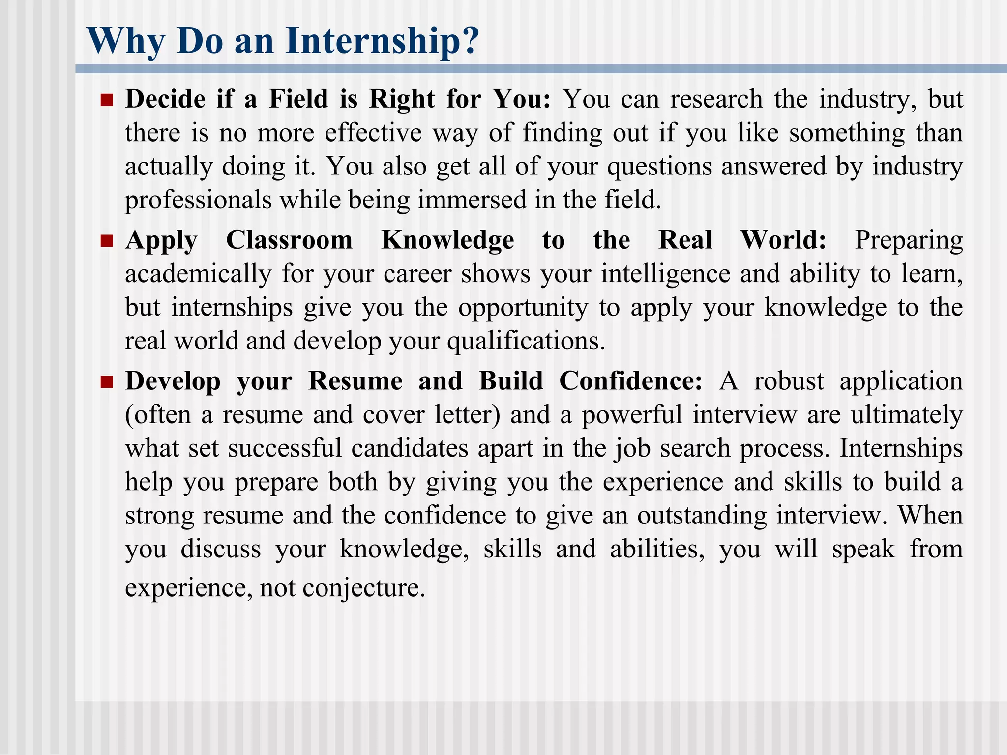 Why Do an Internship?
 Decide if a Field is Right for You: You can research the industry, but
there is no more effective way of finding out if you like something than
actually doing it. You also get all of your questions answered by industry
professionals while being immersed in the field.
 Apply Classroom Knowledge to the Real World: Preparing
academically for your career shows your intelligence and ability to learn,
but internships give you the opportunity to apply your knowledge to the
real world and develop your qualifications.
 Develop your Resume and Build Confidence: A robust application
(often a resume and cover letter) and a powerful interview are ultimately
what set successful candidates apart in the job search process. Internships
help you prepare both by giving you the experience and skills to build a
strong resume and the confidence to give an outstanding interview. When
you discuss your knowledge, skills and abilities, you will speak from
experience, not conjecture.
 