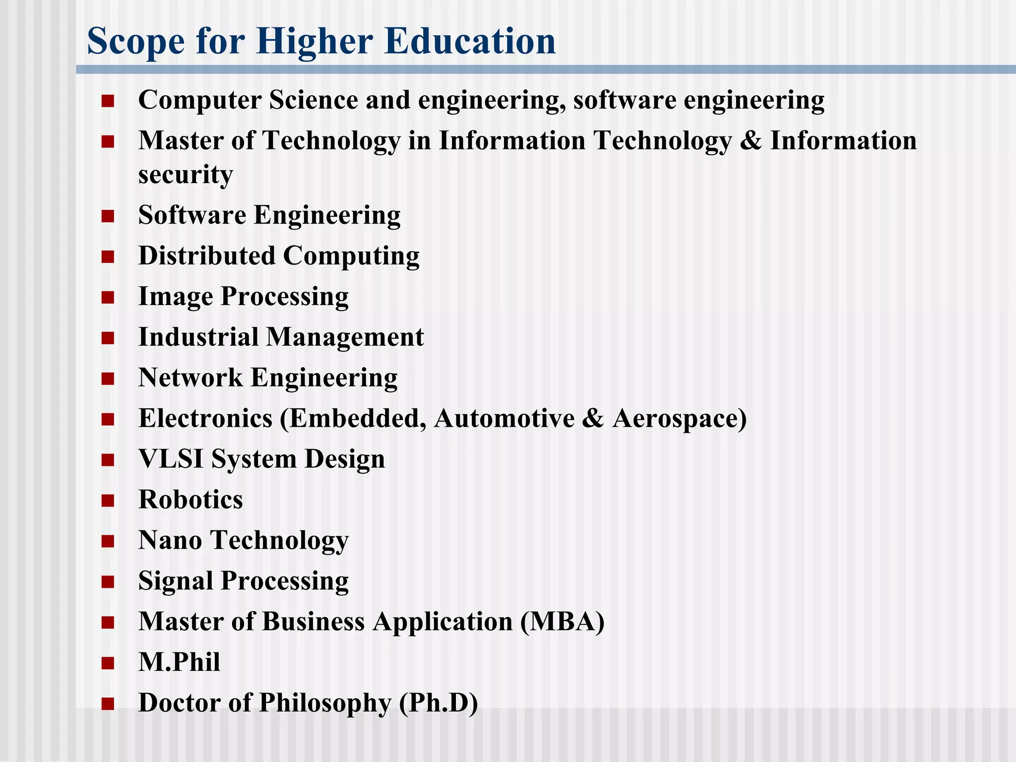 Scope for Higher Education
 Computer Science and engineering, software engineering
 Master of Technology in Information Technology & Information
security
 Software Engineering
 Distributed Computing
 Image Processing
 Industrial Management
 Network Engineering
 Electronics (Embedded, Automotive & Aerospace)
 VLSI System Design
 Robotics
 Nano Technology
 Signal Processing
 Master of Business Application (MBA)
 M.Phil
 Doctor of Philosophy (Ph.D)
 