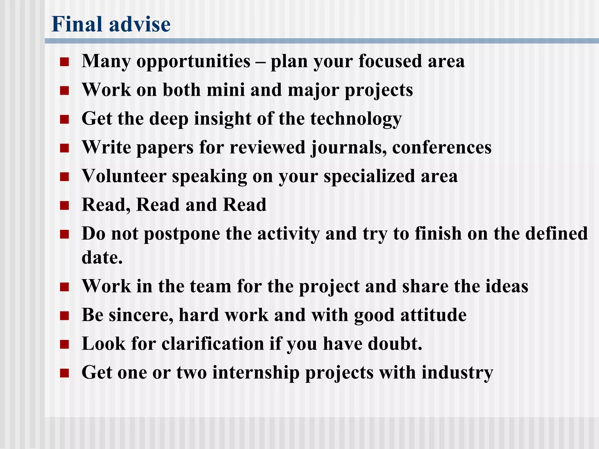 Final advise
 Many opportunities – plan your focused area
 Work on both mini and major projects
 Get the deep insight of the technology
 Write papers for reviewed journals, conferences
 Volunteer speaking on your specialized area
 Read, Read and Read
 Do not postpone the activity and try to finish on the defined
date.
 Work in the team for the project and share the ideas
 Be sincere, hard work and with good attitude
 Look for clarification if you have doubt.
 Get one or two internship projects with industry
 