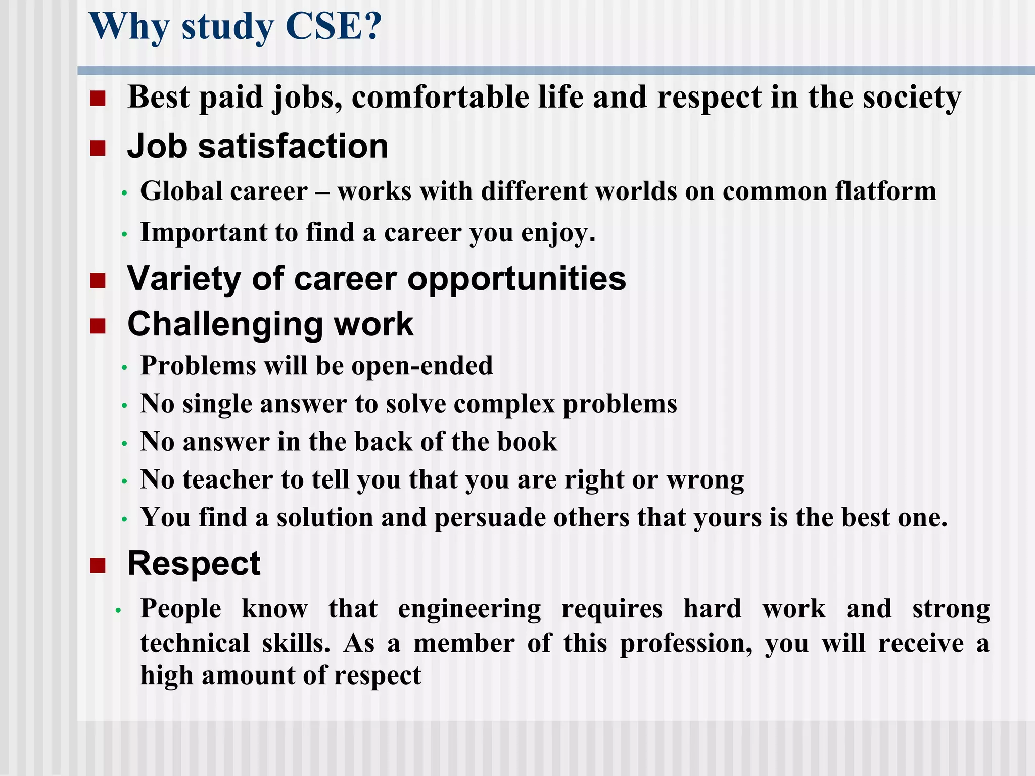 Why study CSE?
 Best paid jobs, comfortable life and respect in the society
 Job satisfaction
• Global career – works with different worlds on common flatform
• Important to find a career you enjoy.
 Variety of career opportunities
 Challenging work
• Problems will be open-ended
• No single answer to solve complex problems
• No answer in the back of the book
• No teacher to tell you that you are right or wrong
• You find a solution and persuade others that yours is the best one.
 Respect
• People know that engineering requires hard work and strong
technical skills. As a member of this profession, you will receive a
high amount of respect
 