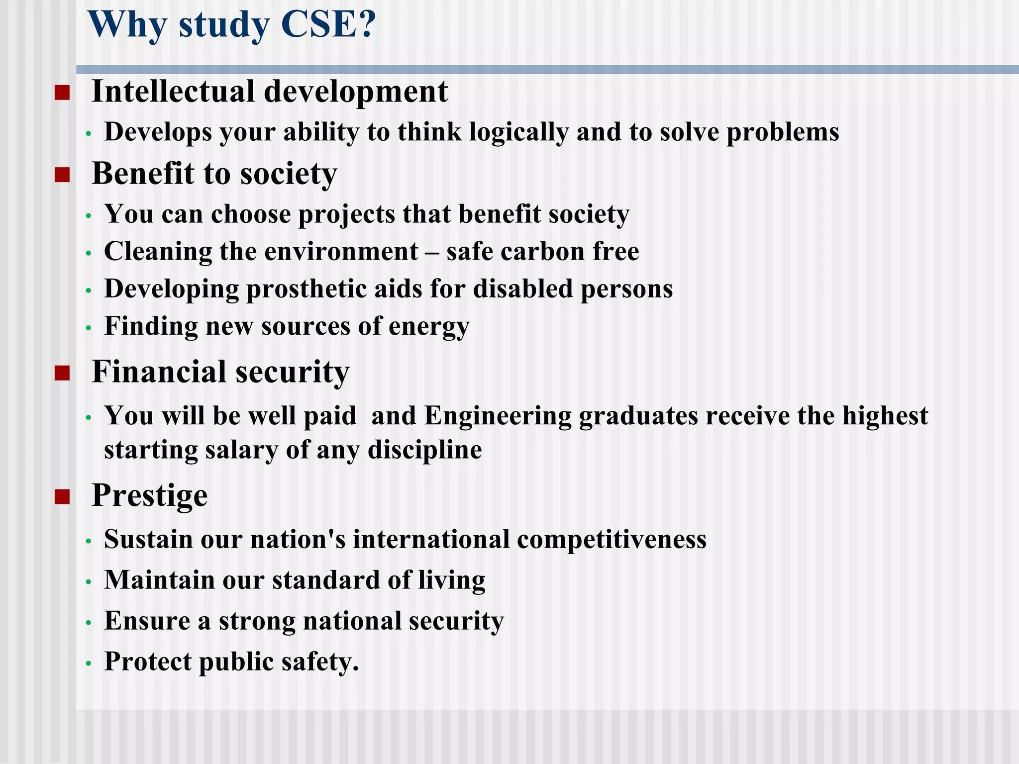 Why study CSE?
 Intellectual development
• Develops your ability to think logically and to solve problems
 Benefit to society
• You can choose projects that benefit society
• Cleaning the environment – safe carbon free
• Developing prosthetic aids for disabled persons
• Finding new sources of energy
 Financial security
• You will be well paid and Engineering graduates receive the highest
starting salary of any discipline
 Prestige
• Sustain our nation's international competitiveness
• Maintain our standard of living
• Ensure a strong national security
• Protect public safety.
 