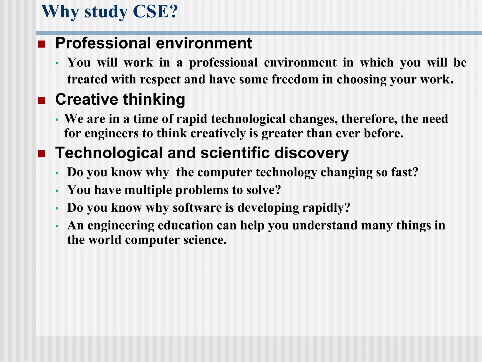 Why study CSE?
 Professional environment
• You will work in a professional environment in which you will be
treated with respect and have some freedom in choosing your work.
 Creative thinking
• We are in a time of rapid technological changes, therefore, the need
for engineers to think creatively is greater than ever before.
 Technological and scientific discovery
• Do you know why the computer technology changing so fast?
• You have multiple problems to solve?
• Do you know why software is developing rapidly?
• An engineering education can help you understand many things in
the world computer science.
 
