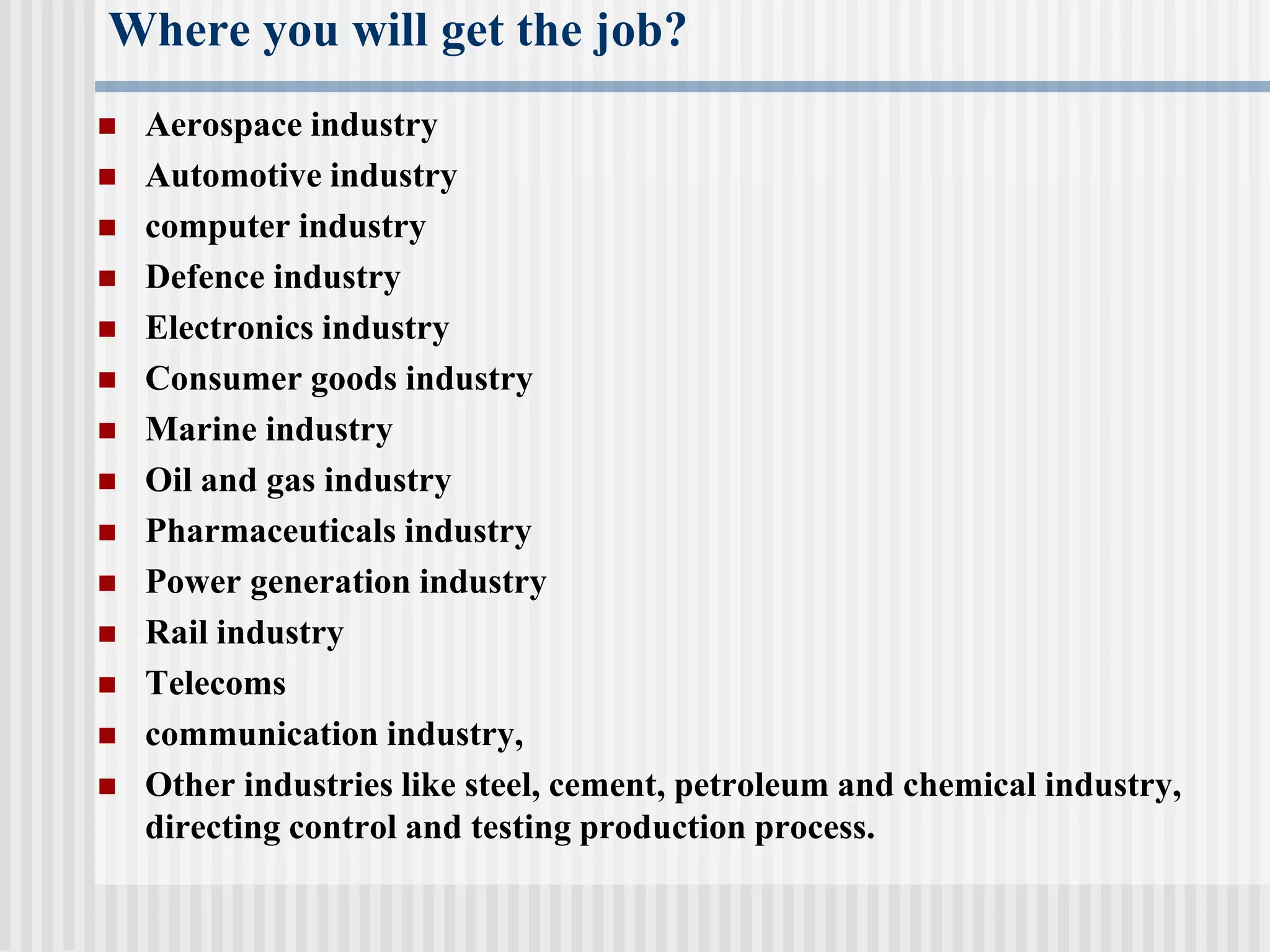 Where you will get the job?
 Aerospace industry
 Automotive industry
 computer industry
 Defence industry
 Electronics industry
 Consumer goods industry
 Marine industry
 Oil and gas industry
 Pharmaceuticals industry
 Power generation industry
 Rail industry
 Telecoms
 communication industry,
 Other industries like steel, cement, petroleum and chemical industry,
directing control and testing production process.
 