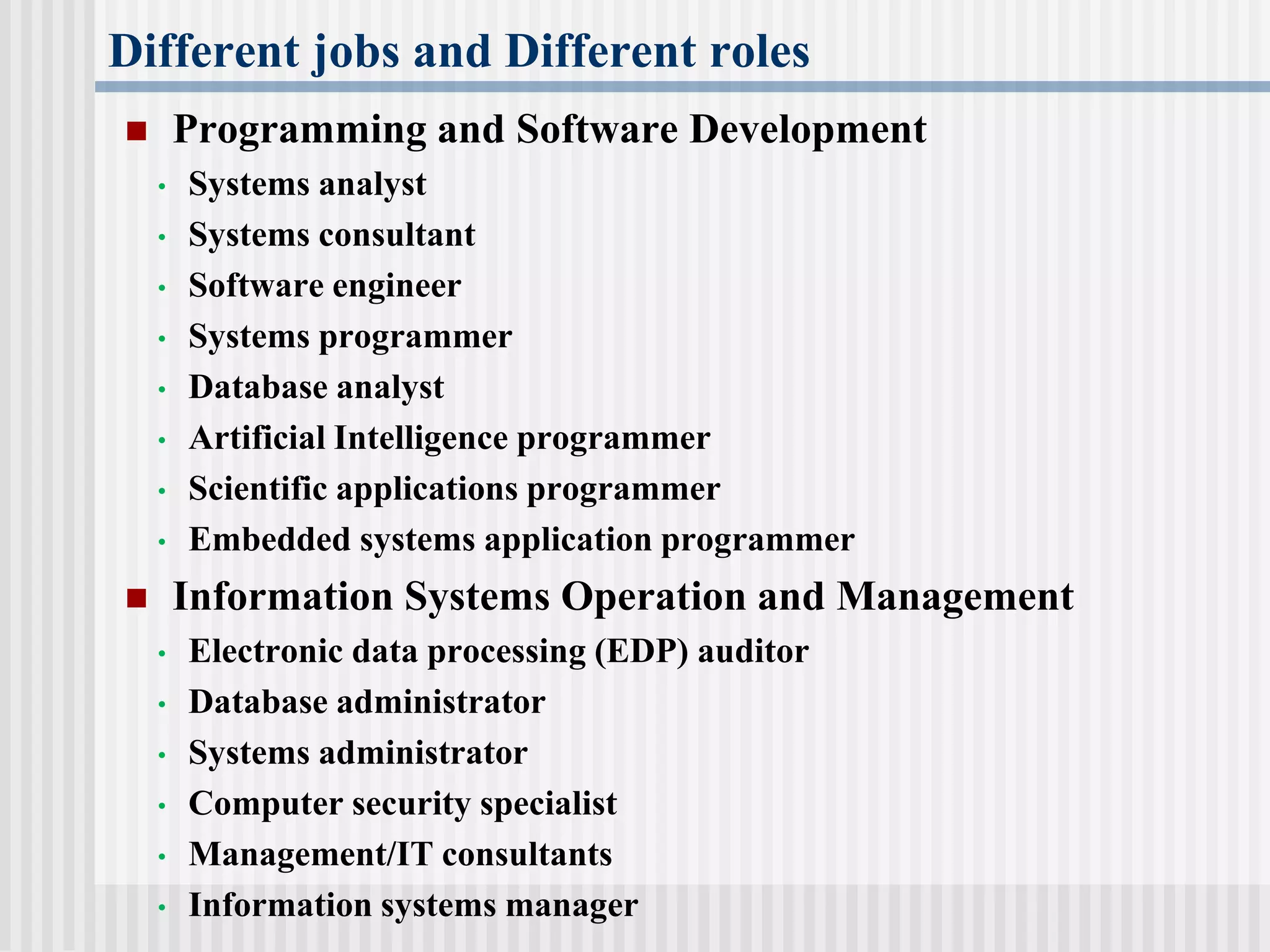 Different jobs and Different roles
 Programming and Software Development
• Systems analyst
• Systems consultant
• Software engineer
• Systems programmer
• Database analyst
• Artificial Intelligence programmer
• Scientific applications programmer
• Embedded systems application programmer
 Information Systems Operation and Management
• Electronic data processing (EDP) auditor
• Database administrator
• Systems administrator
• Computer security specialist
• Management/IT consultants
• Information systems manager
 