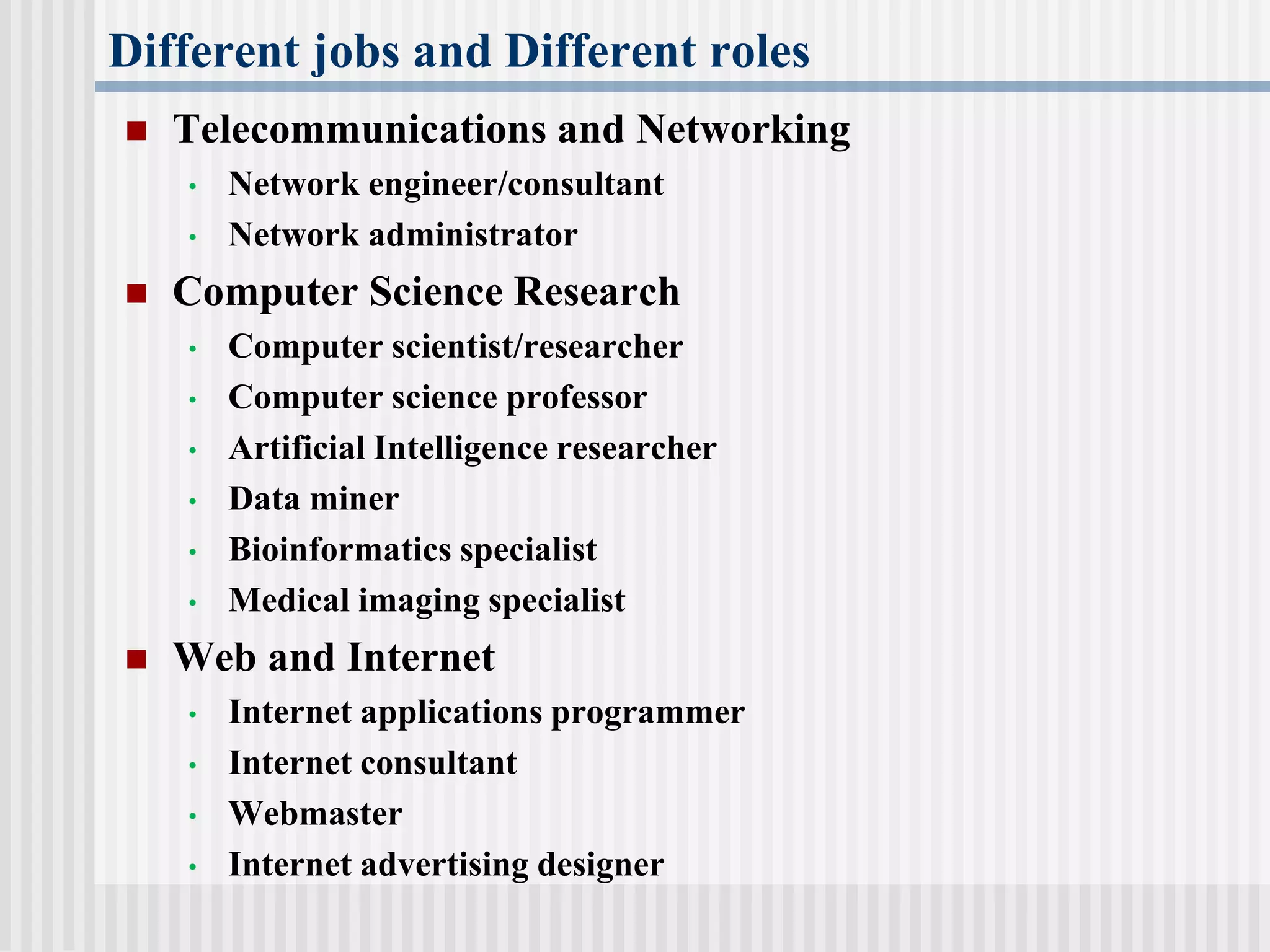 Different jobs and Different roles
 Telecommunications and Networking
• Network engineer/consultant
• Network administrator
 Computer Science Research
• Computer scientist/researcher
• Computer science professor
• Artificial Intelligence researcher
• Data miner
• Bioinformatics specialist
• Medical imaging specialist
 Web and Internet
• Internet applications programmer
• Internet consultant
• Webmaster
• Internet advertising designer
 