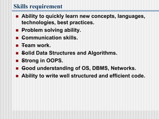 Skills requirement
 Ability to quickly learn new concepts, languages,
technologies, best practices.
 –Problem solving ability.
 –Communication skills.
 –Team work.
 –Solid Data Structures and Algorithms.
 –Strong in OOPS.
 –Good understanding of OS, DBMS, Networks.
 –Ability to write well structured and efficient code.
 