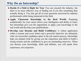 Why Do an Internship?
 Decide if a Field is Right for You: You can research the industry, but
there is no more effective way of finding out if you like something than
actually doing it. You also get all of your questions answered by industry
professionals while being immersed in the field.
 Apply Classroom Knowledge to the Real World: Preparing
academically for your career shows your intelligence and ability to learn,
but internships give you the opportunity to apply your knowledge to the
real world and develop your qualifications.
 Develop your Resume and Build Confidence: A robust application
(often a resume and cover letter) and a powerful interview are ultimately
what set successful candidates apart in the job search process. Internships
help you prepare both by giving you the experience and skills to build a
strong resume and the confidence to give an outstanding interview. When
you discuss your knowledge, skills and abilities, you will speak from
experience, not conjecture.
 