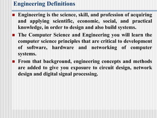 Engineering Definitions
 Engineering is the science, skill, and profession of acquiring
and applying scientific, economic, social, and practical
knowledge, in order to design and also build systems.
 The Computer Science and Engineering you will learn the
computer science principles that are critical to development
of software, hardware and networking of computer
systems.
 From that background, engineering concepts and methods
are added to give you exposure to circuit design, network
design and digital signal processing.
 