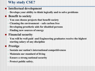 Why study CSE?
 Intellectual development
• Develops your ability to think logically and to solve problems
 Benefit to society
• You can choose projects that benefit society
• Cleaning the environment – safe carbon free
• Developing prosthetic aids for disabled persons
• Finding new sources of energy
 Financial security
• You will be well paid and Engineering graduates receive the highest
starting salary of any discipline
 Prestige
• Sustain our nation's international competitiveness
• Maintain our standard of living
• Ensure a strong national security
• Protect public safety.
 