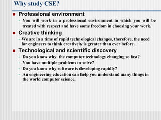 Why study CSE?
 Professional environment
• You will work in a professional environment in which you will be
treated with respect and have some freedom in choosing your work.
 Creative thinking
• We are in a time of rapid technological changes, therefore, the need
for engineers to think creatively is greater than ever before.
 Technological and scientific discovery
• Do you know why the computer technology changing so fast?
• You have multiple problems to solve?
• Do you know why software is developing rapidly?
• An engineering education can help you understand many things in
the world computer science.
 