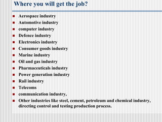 Where you will get the job?
 Aerospace industry
 Automotive industry
 computer industry
 Defence industry
 Electronics industry
 Consumer goods industry
 Marine industry
 Oil and gas industry
 Pharmaceuticals industry
 Power generation industry
 Rail industry
 Telecoms
 communication industry,
 Other industries like steel, cement, petroleum and chemical industry,
directing control and testing production process.
 