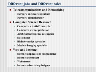Different jobs and Different roles
 Telecommunications and Networking
• Network engineer/consultant
• Network administrator
 Computer Science Research
• Computer scientist/researcher
• Computer science professor
• Artificial Intelligence researcher
• Data miner
• Bioinformatics specialist
• Medical imaging specialist
 Web and Internet
• Internet applications programmer
• Internet consultant
• Webmaster
• Internet advertising designer
 