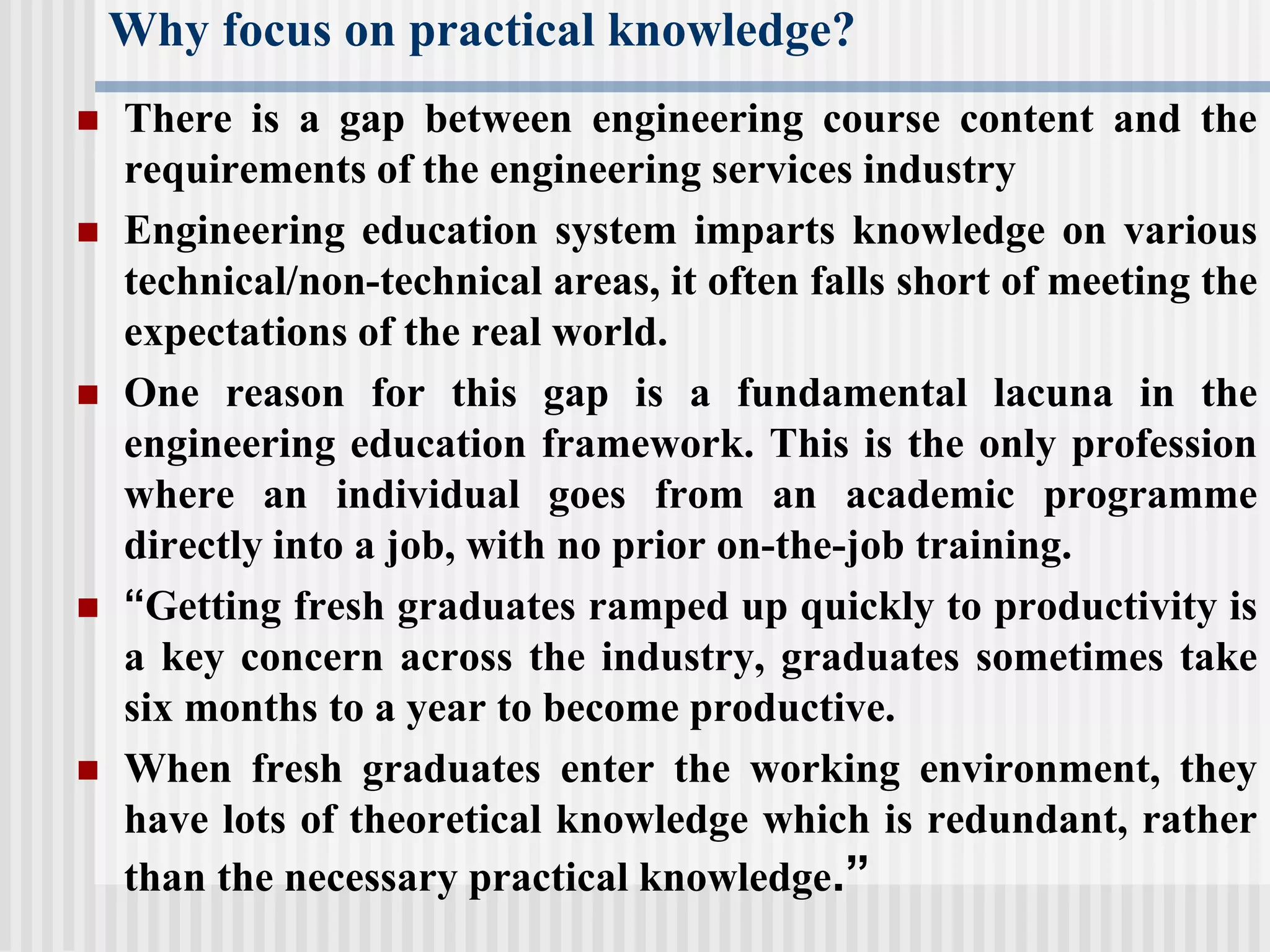 Why focus on practical knowledge?
 There is a gap between engineering course content and the
requirements of the engineering services industry
 Engineering education system imparts knowledge on various
technical/non-technical areas, it often falls short of meeting the
expectations of the real world.
 One reason for this gap is a fundamental lacuna in the
engineering education framework. This is the only profession
where an individual goes from an academic programme
directly into a job, with no prior on-the-job training.
 “Getting fresh graduates ramped up quickly to productivity is
a key concern across the industry, graduates sometimes take
six months to a year to become productive.
 When fresh graduates enter the working environment, they
have lots of theoretical knowledge which is redundant, rather
than the necessary practical knowledge.”
 